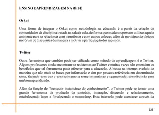 ENSINO E APRENDIZAGEM NA REDE


Orkut

Uma forma de integrar o Orkut como metodologia na educação é a partir da criação de
comunidades da disciplina tratada na sala de aula, de forma que os alunos possam utilizar aquele
ambiente para se relacionar com o professor e com outros colegas, além de participar de tópicos
no fórum de discussões de maneira a motivar a participação dos mesmos.


Twitter

Outra ferramenta que também pode ser utilizada como método de aprendizagem é o Twitter.
Alguns professores ainda encontram-se resistentes ao Twitter e muitas vezes não entendem os
benefícios que tal ferramenta pode oferecer para a educação. A busca na internet evoluiu de
maneira que não mais se busca por informação e sim por pessoas-referência em determinado
tema, fazendo com que o conhecimento se torne instantâneo e segmentado, contribuindo para
um bom aprendizado.

Além da função de “buscador instantâneo do conhecimento”, o Twitter pode se tornar uma
grande ferramenta de produção de conteúdo, interação, discussão e relacionamento,
estabelecendo laços e fortalecendo o networking. Essa interação pode acontecer através da


                                                                                            226
 