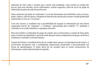 indicação de links sobre o assunto que a turma está estudando, como auxílio no estudo das
provas, para tirar dúvidas, trocar informações, receber sugestões, além de servir de ajuda na
elaboração do plano de aula dos professores.

Outro elemento que pode ser explorado é o uso das ferramentas de multimídia como os textos,
áudio, vídeos e, através destes, extrapolar as barreiras da sala de aula e tornar o estudo global pela
transmissão on-line ou “streaming”.

Com esse recurso, o estudante tem a possibilidade de resgatar as informações de uma forma
organizada através de “etiquetas”, a “hashtag”, representada pelo símbolo “#”, podendo o
conteúdo ser revisado à distância, a qualquer momento.

Para uma melhor coordenação do grupo de estudo, faz-se interessante a criação de listas pelas
quais os alunos acompanham o que está sendo dito por outros componentes do grupo, de forma a
condensar o conteúdo e estreitar relações.

A partir do Twitter, o estudante deixa de ser coadjuvante e passa a ser protagonista do ensino, se
envolvendo ativamente com a metodologia educacional, produzindo e personalizando sua
forma de aprendizagem. O aluno deixa de ser receptor para se tornar retransmissor de
informações, sendo ainda formador de opinião.




                                                                                                  227
 