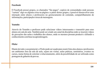 Facebook

O Facebook possui grupos, os chamados “fan pages”, espécie de comunidades onde pessoas
“curtem” algo ou alguma coisa na página e a partir destes grupos, é possível desenvolver uma
interação entre alunos e professores no gerenciamento de conteúdo, compartilhamento de
informações, participação e troca de mensagens.


Youtube

Através do Youtube o professor pode selecionar vídeos interessantes e transmitir para seus
alunos em sala de aula. Também pode ser criado um canal da disciplina onde se inserem vídeos
de gravações das aulas e trabalhos dos alunos, onde os mesmos possam produzir e difundir o
conhecimento com base na aprendizagem.


Flickr

Diante de todo o seu potencial, o Flickr pode ser usado para reunir fotos dos alunos e professores
em ambientes fora da sala de aula, sejam em visitas, aulas práticas, seminários, eventos ou
cursos, numa forma de estreitar o relacionamento, além da possibilidade de ser utilizada como
postagem de gabarito de provas.



                                                                                              228
 