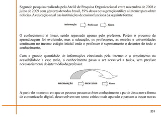 Segundo pesquisa realizada pelo Ateliê de Pesquisa Organizacional entre novembro de 2008 e
julho de 2009 com gestores de todos brasil, 59% dessa nova geração utiliza a Internet para obter
notícias. A educação atual nas instituições de ensino funciona da seguinte forma:




O conhecimento é linear, sendo repassado apenas pelo professor. Porém o processo de
aprendizagem foi evoluindo, mas a educação, os professores, as escolas e universidades
continuam no mesmo estágio inicial onde o professor é supostamente o detentor de todo o
conhecimento.

Com a grande quantidade de informações circulando pela internet e o crescimento na
acessibilidade a esse meio, o conhecimento passa a ser acessível a todos, sem precisar
necessariamente do intermédio do professor.




A partir do momento em que as pessoas passam a obter conhecimento a partir dessa nova forma
de comunicação digital, desenvolvem um senso crítico mais apurado e passam a trocar novas


                                                                                            231
 