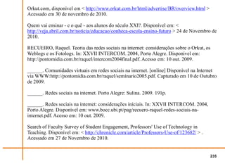 Orkut.com, disponível em < http://www.orkut.com.br/html/advertise/BR/overview.html >
Acessado em 30 de novembro de 2010.

Quem vai ensinar - e o quê - aos alunos do século XXI?. Disponível em: <
http://veja.abril.com.br/noticia/educacao/conheca-escola-ensino-futuro > 24 de Novembro de
2010.

RECUEIRO, Raquel. Teoria das redes sociais na internet: considerações sobre o Orkut, os
Weblogs e os Fotologs. In: XXVII INTERCOM. 2004, Porto Alegre. Disponível em:
http://pontomidia.com.br/raquel/intercom2004final.pdf. Acesso em: 10 out. 2009.

______. Comunidades virtuais em redes sociais na internet. [online] Disponível na Internet
via WWW:http://pontomidia.com.br/raquel/seminario2005.pdf. Capturado em 10 de Outubro
de 2009.

______. Redes sociais na internet. Porto Alegre: Sulina. 2009. 191p.

______. Redes sociais na internet: considerações iniciais. In: XXVII INTERCOM. 2004,
Porto Alegre. Disponível em: www.bocc.ubi.pt/pag/recuero-raquel-redes-sociais-na-
internet.pdf. Acesso em: 10 out. 2009.

Search of Faculty Survey of Student Engagement, Professors' Use of Technology in
Teaching. Disponível em: < http://chronicle.com/article/Professors-Use-of/123682/ > .
Acessado em 27 de Novembro de 2010.


                                                                                        235
 