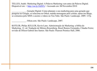 TELLES, André. Marketing Digital: A Palavra Marketing vem antes da Palavra Digital.
Disponível em: < http://ow.ly/16Z07e > Acessado em: 06/Novembro/2010

_____________. Geração Digital: Como planejar o seu marketing para uma geração que
pesquisa no Google, se relaciona no Orkut, manda mensagens pelo celular, opina em Blogs,
se comunica pelo MSN e assiste a vídeos no You Tube. São Paulo: Landscape. 2009. 127p.

_____________. Orkut.com. São Paulo: Landscape, 2007.

KOTLER, Philip; KELLER, Kevin Lane. Administração de Marketing: a bíblia do
Marketing. 12. ed. Tradução de Mônica Rosemberg, Brasil Ramos Fernandes, Cláudia Freire;
revisão de Dilson Gabriel dos Santos. São Paulo: Pearson Prentice Hall, 2006.




                                                                                      236
 