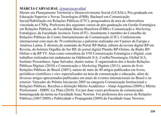 MÁRCIA CARVALHAL @marciacarvalhal
Mestre em Planejamento Territorial e Desenvolvimento Social (UCSAL); Pós-graduada em
Educação Superior e Novas Tecnologias (FBB); Bacharel em Comunicação
Social/Habilitação em Relações Públicas (FTC); pesquisadora da área de cibercultura
vinculada ao CNPq. Professora dos seguintes cursos de pós-graduação em Gestão Estratégica
em Relações Públicas, da Faculdade Batista Brasileira (FBB) e Comunicação e Marketing
Estratégico, da Faculdade Juvêncio Terra (FJT). Atualmente é membro do Conselho de
Relações Públicas do Centro Interamericano de Comunicação (CIC). Conferencista
internacional com mais de 70 conferências e palestras realizadas em 9 países da Europa e
América Latina. É diretora de conteúdo do Portal RP-Bahia; editora da revista digital RP em
Revista, do boletim Orgulho de Ser RP, do jornal digital Plantão RP-Online, da Rádio RP-
Online e da RP TV. Atua como consultora da VNI Comunicação Estratégica e Digital, com
trabalhos realizados/em andamento na Odebrecht S/A, Coelba/Neoenergia, Global S/A,
Instituto Procardíaco, Apae Salvador, dentre outras. É organizadora dos e-books Relações
Públicas Digitais (2010) e Comunicação e Marketing Digitais (2011); autora do livro
Relações Públicas do Brasil (2007); autora de mais de 40 artigos publicados em livros,
periódicos científicos e sites especializados na área de comunicação e educação, além de
diversos artigos apresentados/publicados em anais de eventos internacionais no Brasil e no
exterior. Vencedor do Prêmio Iniciacom 2005 na categoria Comunicação Institucional e
Relações Públicas. Recebeu a distinção Mérito Acadêmico - Alarp-Argentina (2009) e Mérito
Profissional - ISRPC-La Plata (2010). Foi por duas vezes professora de comunicação
homenageada da turma na Faculdade Isaac Newton. Foi professora dos cursos de Relações
Públicas (2007/2009) e Publicidade e Propaganda (2009) da Faculdade Isaac Newton;


                                                                                       239
 