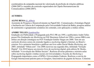 coordenadora da campanha nacional de valorização da profissão de relações públicas
(2006/2007) e membro da comissão organizadora da Cúpula Iberoamericana de
Comunicadores (2006/2007).


AUTORES:

ALINE BESSA @_alibezz
Assistente de Pesquisa e Desenvolvimento na PaperCliQ - Comunicação e Estratégia Digital
e bacharela em Ciência da Computação pela Universidade Federal da Bahia, pesquisa análise
de sentimento e agrupamento semântico de conteúdo, com aplicações a mídias online.

ANDRE TELLES @andretelles
Graduado em Publicidade e Propaganda pela PUC-PR em 1995, o publicitário André Telles
possui Pós Graduação em Marketing na FAE Bussiness School em 1996 e cursou MBA com
ênfase em direção estratégica na FGV Fundação Getúlio Vargas em 2008. Tem em seu
currículo diversos cursos de extensão ligados a marketing digital e Internet, no Brasil e
exterior. Foi o primeiro brasileiro a publicar um livro sobre Social Media Marketing, em
2005, intitulado “Orkut.com”. Em 2008 escreveu sua segunda obra, intitulada “Geração
Digital”. Em 2010 lançou seu terceiro livro de marketing digital, pela editora M. Books,
intitulado “A revolução das Mídias Sociais”. Realizou diversas palestras e ministra aulas
sobre marketing digital e mídias sociais em Universidades e Escolas de Marketing e
Propaganda importantes como a ESPM e Universidades Federais. Realizou a convite do
Google Internacional palestra para os Googlers, funcionários da gigante de buscas. Colunista

                                                                                         240
 