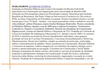 MARA BARONI @COMUNICACIONAL
Graduada em Relações Públicas pelo Centro Universitário de Brasília-UniCEUB,
especialista em Comunicação nas Organizações pela Universidade de Brasília-UnB.
Formação em Psicoterapêutica básica em Psicoterapia Corporal Biossíntese pelo Instituto
Brasileiro de Biossíntese, São Paulo, filiado ao International Foundation for Biosynthesis
(IFB), na Suiça. Especialista em Psicanálise Lacaniana. Prestou consultoria técnica e revisão
textual para o livro "O Atual... Sempre - Um ensaio psicanalítico sobre o inabitável vazio da
vida cotidiana", editora Thesaurus, autora Joselita Rodrigues Rodovalho. Prestou consultoria
em Relações Públicas, durante o ano de 2008 para a empresa Ecosintonia Treinamentos
Corporativos, Projetos e Consultoria Ambiental. Docente nas disciplinas de Comunicação
Organizacional, Estudos de Opinião Pública e Orientação de TCC (Trabalho de Conclusão de
Curso) na Faculdade JK/Anhanguera Educacional S.A., durante o ano de 2009 e 1o semestre
de 2010. Consultora em Gestão de Pessoas (atendimentos individuais e para grupos),
prestando serviços de Coaching (Treinamento), Counseling (Aconselhamento) e Mentoring
(Monitoramento). Desenvolve trabalhos voltados ao estímulo da motivação, criatividade,
análise e direcionamento de aptidões. Presta consultoria em Comunicação: Relações Públicas
e Assessoria de imprensa. Análise imagética do site eletrônico da empresa, (design, texto e
layout) e operacionalização na navegação. Consultora em Comunicação e Social Media
Strategist (estrategista de mídias sociais), oferecendo os serviços de produção de identidade
corporativa; planejamento estratégico da Comunicação; criação dos textos e elaboração
layout das malas-diretas; marketing de relacionamento; organização e execução de eventos
culturais. Produção de Comunicação Institucional Online: Criação de comunidade e sites de



                                                                                         242
 