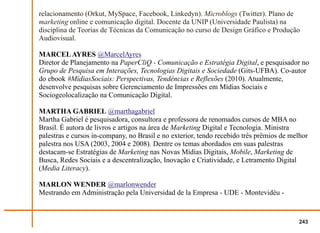 relacionamento (Orkut, MySpace, Facebook, Linkedyn). Microblogs (Twitter). Plano de
marketing online e comunicação digital. Docente da UNIP (Universidade Paulista) na
disciplina de Teorias de Técnicas da Comunicação no curso de Design Gráfico e Produção
Audiovisual.

MARCEL AYRES @MarcelAyres
Diretor de Planejamento na PaperCliQ - Comunicação e Estratégia Digital, e pesquisador no
Grupo de Pesquisa em Interações, Tecnologias Digitais e Sociedade (Gits-UFBA). Co-autor
do ebook #MídiasSociais: Perspectivas, Tendências e Reflexões (2010). Atualmente,
desenvolve pesquisas sobre Gerenciamento de Impressões em Mídias Sociais e
Sociogeolocalização na Comunicação Digital.

MARTHA GABRIEL @marthagabriel
Martha Gabriel é pesquisadora, consultora e professora de renomados cursos de MBA no
Brasil. É autora de livros e artigos na área de Marketing Digital e Tecnologia. Ministra
palestras e cursos in-company, no Brasil e no exterior, tendo recebido três prêmios de melhor
palestra nos USA (2003, 2004 e 2008). Dentre os temas abordados em suas palestras
destacam-se Estratégias de Marketing nas Novas Mídias Digitais, Mobile, Marketing de
Busca, Redes Sociais e a descentralização, Inovação e Criatividade, e Letramento Digital
(Media Literacy).

MARLON WENDER @marlonwender
Mestrando em Administração pela Universidad de la Empresa - UDE - Montevidéu -


                                                                                         243
 