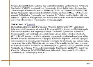 Uruguai. Possui MBA em Marketing pelo Centro Universitário Central Paulista (UNICEP),
São Carlos, SP (2005), e graduação em Comunicação Social: Publicidade e Propaganda e
Jornalismo pela Universidade Vale do Rio Doce (UNIVALE), Governador Valadares, MG
(2002). Atualmente, é professor do Centro Universitário de Patos de Minas (UNIPAM), no
curso de Publicidade e Propaganda, e na Faculdade do Trabalho, em Uberlândia, MG, nos
cursos de Logística e Biodiagnóstico. Sua atuação profissional e acadêmica concentra-se em
marketing, administração, comunicação e política, educação.

MIRNA TONUS @mtonus
Bacharel em Jornalismo pela Universidade Metodista de Piracicaba (1991), mestre em
Educação pela Universidade Metodista de Piracicaba (1998) e doutora em Multimeios pela
Universidade Estadual de Campinas (Unicamp). Atualmente, é professora no curso de
Comunicação Social: habilitação em Jornalismo da Universidade Federal de Uberlândia
(UFU). Tem 22 anos de experiência na área de comunicação, tendo atuado em jornal, rádio,
Internet, assessoria de comunicação, e pesquisa de mercado e opinião. Dedica-se à pesquisa
em comunicação e educação, com ênfase em Tecnologias da Informação e da Comunicação,
Jornalismo, Hipermídia, Mídias Sociais, Interação e Educação Plurimodal. Vice-presidente
do Fórum Nacional de Professores de Jornalismo (FNPJ), gestão 2010-2012; membro do GT
Campanha em Defesa da Profissão/Regulamentação do Jornalismo desde 2008; membro do
Conselho Deliberativo da SOCICOM (Federação Brasileira das Associações Científicas e
Acadêmicas de Comunicação) 2010-2012.




                                                                                       244
 