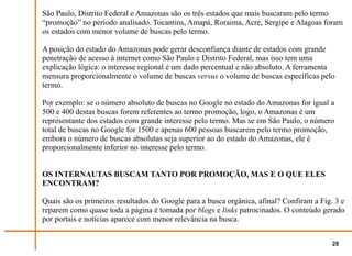 São Paulo, Distrito Federal e Amazonas são os três estados que mais buscaram pelo termo
“promoção” no período analisado. Tocantins, Amapá, Roraima, Acre, Sergipe e Alagoas foram
os estados com menor volume de buscas pelo termo.

A posição do estado do Amazonas pode gerar desconfiança diante de estados com grande
penetração de acesso à internet como São Paulo e Distrito Federal, mas isso tem uma
explicação lógica: o interesse regional é um dado percentual e não absoluto. A ferramenta
mensura proporcionalmente o volume de buscas versus o volume de buscas específicas pelo
termo.

Por exemplo: se o número absoluto de buscas no Google no estado do Amazonas for igual a
500 e 400 destas buscas forem referentes ao termo promoção, logo, o Amazonas é um
representante dos estados com grande interesse pelo termo. Mas se em São Paulo, o número
total de buscas no Google for 1500 e apenas 600 pessoas buscarem pelo termo promoção,
embora o número de buscas absolutas seja superior ao do estado do Amazonas, ele é
proporcionalmente inferior no interesse pelo termo.


OS INTERNAUTAS BUSCAM TANTO POR PROMOÇÃO, MAS E O QUE ELES
ENCONTRAM?

Quais são os primeiros resultados do Google para a busca orgânica, afinal? Confiram a Fig. 3 e
reparem como quase toda a página é tomada por blogs e links patrocinados. O conteúdo gerado
por portais e notícias aparece com menor relevância na busca.


                                                                                          28
 