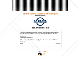 OBRA DE LIVRE ACESSO E DISTRIBUIÇÃO
                              Patrocinada por:




                       ISBN: 978-85-60936-04-5

Comunicação e Marketing Digitais: conceitos, práticas, métricas e inovações /
Marcello Chamusca e Márcia Carvalhal. -- Salvador, BA: Edições VNI, 2011.

Bibliografia.
ISBN 978-85-60936-04-5

1. Comunicação Digital 2. Marketing Digital I. Chamusca, Marcello II. Márcia
Carvalhal

60936                                                                   CDD-600




                                   Edições


                                   VNI
 