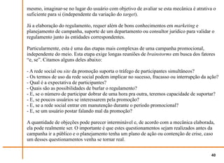 mesmo, imaginar-se no lugar do usuário com objetivo de avaliar se esta mecânica é atrativa o
suficiente para si (independente da variação do target).

Já a elaboração do regulamento, requer além de bons conhecimentos em marketing e
planejamento de campanha, suporte de um departamento ou consultor jurídico para validar o
regulamento junto às entidades correspondentes.

Particularmente, esta é uma das etapas mais complexas de uma campanha promocional,
independente do meio. Esta etapa exige longas reuniões de brainstorms em busca dos fatores
“e, se”. Citamos alguns deles abaixo:

- A rede social ou site da promoção suporta o tráfego de participantes simultâneos?
- Os termos de uso da rede social podem implicar no sucesso, fracasso ou interrupção da ação?
- Qual é a expectativa de participantes?
- Quais são as possibilidades de burlar o regulamento?
- E, se o número de participar dobrar de uma hora pra outra, teremos capacidade de suportar?
- E, se poucos usuários se interessarem pela promoção?
- E, se a rede social entrar em manutenção durante o período promocional?
- E, se um usuário postar falando mal da promoção?

A quantidade de objeções pode parecer interminável e, de acordo com a mecânica elaborada,
ela pode realmente ser. O importante é que estes questionamentos sejam realizados antes da
campanha ir a público e o planejamento tenha um plano de ação ou contenção de crise, caso
um desses questionamentos venha se tornar real.


                                                                                         40
 