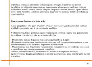 O pré-teste é uma das ferramentas utilizadas para a projeção de cenários que possam
inviabilizar ou influenciar negativamente na campanha. Muitas vezes, o pré-teste pode ser
realizado de maneira simples entre os amigos e colegas de trabalho, bastando alguns minutos,
lápis e papel nas mãos. Dinâmicas como essas podem salvar meses de trabalho e milhares de
reais investidos.


Quarto passo: implementação da ação

Agora que já temos o “o que”, o “como”, o “onde” e os “e, se's”, já atingimos boa parte das
atividades necessárias para levar a promoção a público.

Neste momento, temos que tomar alguns cuidados para controlar a ação e para que um plano
de gestão de crise não necessite ser acionado, são eles:

- Determinar o número de pessoas responsáveis pelo controle da ação;
- Programar mecanismos de monitoramento em tempo real, que possam dar acesso ao gestor
remotamente (não só no sistema da empresa ou nos dias úteis);
- Organização da lista de parceiros, representantes, fornecedores ou envolvidos na ação, assim
como todos os seus contatos em caso de emergência;
- Manter o cliente informado, assim como sua assessoria de imprensa, durante o
desenvolvimento da ação, com objetivo de unificar a comunicação e não cometer gafes ou mal
entendidos;


                                                                                          41
 