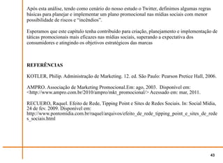 Após esta análise, tendo como cenário do nosso estudo o Twitter, definimos algumas regras
básicas para planejar e implementar um plano promocional nas mídias sociais com menor
possibilidade de riscos e “incêndios”.

Esperamos que este capítulo tenha contribuído para criação, planejamento e implementação de
táticas promocionais mais eficazes nas mídias sociais, superando a expectativa dos
consumidores e atingindo os objetivos estratégicos das marcas



REFERÊNCIAS

KOTLER, Philip. Administração de Marketing. 12. ed. São Paulo: Pearson Pretice Hall, 2006.

AMPRO. Associação de Marketing Promocional.Em: ago, 2003. Disponível em:
<http://www.ampro.com.br/2010/ampro/mkt_promocional/> Acessado em: mar, 2011.

RECUERO, Raquel. Efeito de Rede, Tipping Point e Sites de Redes Sociais. In: Social Mídia,
24 de fev. 2009. Disponível em:
http://www.pontomidia.com.br/raquel/arquivos/efeito_de_rede_tipping_point_e_sites_de_rede
s_sociais.html




                                                                                        43
 