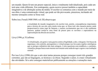 um mundo. Quem lê tem um prazer especial, único e totalmente individualizado, pois cada um
terá uma visão diferente. Em contraponto, quem escreve possui também a capacidade
imaginativa e de abstração acima da média. O escritor se comunica com o mundo por meio de
sua obra; é uma comunicação virtual, que pode ser tão provocante, prazerosa, incitando até
mesmo sensações como se fosse real.

Sobre isso, Freud (1908/1969, vol. IX) observa que
                  a irrealidade do mundo imaginativo do escritor tem, porém, conseqüências importantes
                  para a técnica de sua arte, pois muita coisa que, se fosse real, não causaria prazer, pode
                  proporcioná-lo como jogo de fantasia, e muitos excitamentos que em si são realmente
                  penosos, podem tornar-se uma fonte de prazer para os ouvintes e espectadores na
                  representação da obra de um escritor.

Lévy (1996, p. 51) afirma:
                  A virtualização, em geral, é uma guerra contra a fragilidade, a dor, o desgaste. Em busca da
                  segurança e do controle, perseguimos o virtual porque nos leva para regiões ontológicas
                  que os perigos ordinários não mais atingem. A arte questiona essa tendência, e, portanto,
                  virtualiza, porque busca num mesmo movimento uma saída do aqui e agora e sua exaltação
                  sensual.

Por isso Lévy (1996) diz que a arte atrai tantas pessoas porque consegue reunir três grandes
correntes, que são as linguagens, as técnicas e as éticas. Segundo o autor, é a mais virtualizante
das atividades. Só a arte consegue materializar publicamente as emoções e sensações mais


                                                                                                        48
 