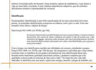 íntimas vivenciadas pelo ser humano. Estas emoções, apesar de impalpáveis, é que fazem a
vida ser mais bela e excitante. A arte viabiliza experiências subjetivas, que do contrário
dificilmente teríamos a oportunidade de vivenciar.


Identificação

Na psicanálise, identificação é uma forte manifestação de um laço emocional com outra
pessoa. As principais identificações acontecem na infância, com o pai e a mãe. Estes são
tomados como ideais e objetos de desejo.

Para Freud (1921/1969, vol. XVIII, cap. VII),
                  Ao mesmo tempo em que essa identificação com o pai, ou pouco depois, o menino começa a
                  desenvolver uma catexia de objeto verdadeira em relação à mãe, de acordo com o tipo
                  [anaclítico] de ligação. Apresenta então, portanto, dois laços psicologicamente distintos:
                  uma catexia de objeto sexual e direta para com a mãe e uma identificação com o pai que o
                  toma como modelo.

Com o tempo, nos identificamos também por afinidades em comum, estendendo a grupos.
Freud (1921/1969, vol. XVIII, cap. VII) diz que “já começamos a adivinhar que o laço mútuo
existente entre os membros de um grupo é da natureza de uma identificação desse tipo,
baseada numa importante qualidade emocional comum, e podemos suspeitar que essa
qualidade comum reside na natureza do laço com o líder.” Ao longo de uma vida todo
indivíduo se identifica com seus pares, sejam estes amigos, amantes, colegas de trabalho, etc.

                                                                                                       49
 