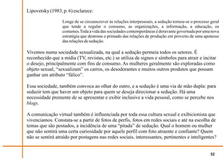 Lipovetsky (1983, p. 6) esclarece:

                  Longe de se circunscrever às relações interpessoais, a sedução tornou-se o processo geral
                  que tende a regular o consumo, as organizações, a informação, a educação, os
                  costumes.Toda a vida das sociedades contemporâneas é doravante governada por uma nova
                  estratégia que destrona o primado das relações de produção em proveito de uma apoteose
                  das relações de sedução.

Vivemos numa sociedade sexualizada, na qual a sedução permeia todos os setores. É
reconhecido que a mídia (TV, revistas, etc.) se utiliza de signos e símbolos para atrair e incitar
o desejo, principalmente com fins de consumo. As mulheres geralmente são exploradas como
objeto sexual, “sexualizam” os carros, os desodorantes e muitos outros produtos que possam
ganhar um atributo “fálico”.

Essa sociedade, também convoca ao olhar do outro, e a sedução é uma via de mão dupla: para
seduzir tem que haver um objeto para quem se deseja direcionar a sedução. Há uma
necessidade premente de se apresentar e exibir inclusive a vida pessoal, como se percebe nos
blogs.

A comunicação virtual também é influenciada por toda essa cultura sexual e exibicionista que
vivenciamos. Constata-se a partir de fotos de perfis, fotos em redes sociais e até na escolha de
temas que são postados, a incidência de uma “pitada” de sedução. Qual o homem ou mulher
que não sentirá uma certa curiosidade por aquele perfil com foto atraente e confiante? Quem
não se sentirá atraído por postagens nas redes sociais, interessantes, pertinentes e inteligentes?


                                                                                                      52
 
