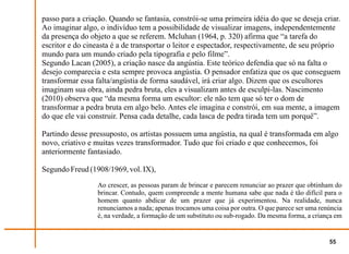 passo para a criação. Quando se fantasia, constrói-se uma primeira idéia do que se deseja criar.
Ao imaginar algo, o indivíduo tem a possibilidade de visualizar imagens, independentemente
da presença do objeto a que se referem. Mcluhan (1964, p. 320) afirma que “a tarefa do
escritor e do cineasta é a de transportar o leitor e espectador, respectivamente, de seu próprio
mundo para um mundo criado pela tipografia e pelo filme”.
Segundo Lacan (2005), a criação nasce da angústia. Este teórico defendia que só na falta o
desejo comparecia e esta sempre provoca angústia. O pensador enfatiza que os que conseguem
transformar essa falta/angústia de forma saudável, irá criar algo. Dizem que os escultores
imaginam sua obra, ainda pedra bruta, eles a visualizam antes de esculpi-las. Nascimento
(2010) observa que “da mesma forma um escultor: ele não tem que só ter o dom de
transformar a pedra bruta em algo belo. Antes ele imagina e constrói, em sua mente, a imagem
do que ele vai construir. Pensa cada detalhe, cada lasca de pedra tirada tem um porquê”.

Partindo desse pressuposto, os artistas possuem uma angústia, na qual é transformada em algo
novo, criativo e muitas vezes transformador. Tudo que foi criado e que conhecemos, foi
anteriormente fantasiado.

Segundo Freud (1908/1969, vol. IX),
                 Ao crescer, as pessoas param de brincar e parecem renunciar ao prazer que obtinham do
                 brincar. Contudo, quem compreende a mente humana sabe que nada é tão difícil para o
                 homem quanto abdicar de um prazer que já experimentou. Na realidade, nunca
                 renunciamos a nada; apenas trocamos uma coisa por outra. O que parece ser uma renúncia
                 é, na verdade, a formação de um substituto ou sub-rogado. Da mesma forma, a criança em


                                                                                                  55
 