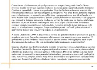 Construir um relacionamento, de qualquer natureza, sempre é um grande desafio. Nesse
processo estarão envolvidas algumas condições essenciais para o desenvolvimento do mesmo.
Confiança, sinceridade, clareza, transparência e ética são fundamentais nesse processo. Os
consumidores estão cada vez mais exigentes e perceptivos. Não é tão difícil, para uma empresa
com conhecimentos em marketing ou publicidade e propaganda criar uma identificação por
meio de uma idéia, símbolo ou marca. Seduzir com as promessas de bem-estar, valor agregado
etc., e induzir a fantasiar que aquele produto ou serviço lhe trará o que ele deseja, seja beleza,
bem-estar ou prazer. Existem técnicas para todas essas etapas citadas acima. No entanto,
construir um relacionamento com o cliente, falar realmente com ele, é algo que requer certo
tempo e, principalmente, uma prova de que aquela empresa é confiável, pois realmente dá o
que vende e mais do que isso, ouve e respeita o seu consumidor.

A autora Charlene Li (2009, p. 10) aborda o sucesso do que ela nomeia de groundswell, que diz
respeito a uma nova forma das pessoas se relacionarem com as empresas e com as outras. “O
groundswell é: Uma tendência social na qual as pessoas usam a tecnologia para obter o que
desejam umas das outras, e não com instituições tradicionais como as corporações”.

Segundo Charlene, esse fenômeno atual é formado por um tripé: pessoas, tecnologia e aspectos
financeiros. Na opinião da autora, as pessoas dependem uma das outras e do apoio entre elas e
a tecnologia a serviço da sociedade gerou as redes sociais. Devido ao tráfego cada vez maior
na internet, os consumidores em potencial estão também gastando seu tempo trafegando pelos
sites, inclusive de compras. Não se pode deixar de considerar esse público que vem crescendo
a cada ano. Essas três tendências, aliadas ao hábito e desejo das pessoas se conectarem às


                                                                                              60
 