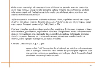 O discurso e a estratégia vão corresponder ao público-alvo, aprender a escutar e entender
quem é seu cliente, e só depois falar com ele é a chave principal na construção de um bom
relacionamento virtual. Conhecimento, informação e sensibilidade são as premissas para
assertividade nessa comunicação.

Após ter acesso às informações relevantes sobre seu cliente, o próximo passo é ter e traçar
objetivos bem claros e viáveis de serem alcançados. “A clareza de seus objetivos pode trazer
o sucesso ou fracasso à sua estratégia.” (LI, 2009, p. 72).

Charlene Li explica que dentro do groundswell os usuários se dividem em: criadores, críticos,
colecionadores, participantes, espectadores e inativos. Na opinião da autora cada uma dessas
divisões representa um grupo particular de consumidor. A escala de participação no mundo
virtual é crescente. Portanto, os criadores são os mais presentes no mundo virtual e os
inativos, como o próprio nome já diz, os menos presentes.

Charlene Li ressalta (2009, p. 47) que:

                 o poder real do Perfil Teconográfico Social está aqui: por meio dele, podemos entender
                 como as tecnologias sociais estão sendo adotadas por qualquer grupo de pessoas. Caso
                 esse grupo seja composto por seus clientes, você pode usar o Perfil Tecnográfico Social
                 para elaborar uma estratégia social adequada.




                                                                                                     64
 