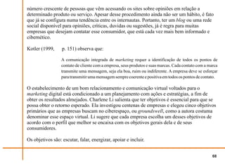 número crescente de pessoas que vêm acessando os sites sobre opiniões em relação a
determinado produto ou serviço. Apesar desse procedimento ainda não ser um hábito, é fato
que já se configura numa tendência entre os internautas. Portanto, ter um blog ou uma rede
social disponível para opiniões, críticas, duvidas ou sugestões, já é regra para muitas
empresas que desejam contatar esse consumidor, que está cada vez mais bem informado e
cibernético.

Kotler (1999,     p. 151) observa que:

                  A comunicação integrada de marketing requer a identificação de todos os pontos de
                  contato de cliente com a empresa, seus produtos e suas marcas. Cada contato com a marca
                  transmite uma mensagem, seja ela boa, ruim ou indiferente. A empresa deve se esforçar
                  para transmitir uma mensagem sempre coerente e positiva em todos os pontos de contato.

O estabelecimento de um bom relacionamento e comunicação virtual voltados para o
marketing digital está condicionado a um planejamento com ações e estratégias, a fim de
obter os resultados almejados. Charlene Li salienta que ter objetivos é essencial para que se
possa obter o retorno esperado. Ela investigou centenas de empresas e elegeu cinco objetivos
primários que as empresas buscam no ciberespaço, ou groundswell, como a autora costuma
denominar esse espaço virtual. Li sugere que cada empresa escolha um desses objetivos de
acordo com o perfil que melhor se encaixa com os objetivos gerais dela e de seus
consumidores.

Os objetivos são: escutar, falar, energizar, apoiar e incluir.


                                                                                                      68
 