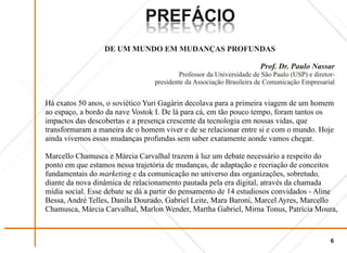 PREFÁCIO
                              OICÁFERP
                              OICÁFERP
                  DE UM MUNDO EM MUDANÇAS PROFUNDAS

                                                                     Prof. Dr. Paulo Nassar
                                         Professor da Universidade de São Paulo (USP) e diretor-
                                 presidente da Associação Brasileira de Comunicação Empresarial


Há exatos 50 anos, o soviético Yuri Gagárin decolava para a primeira viagem de um homem
ao espaço, a bordo da nave Vostok I. De lá para cá, em tão pouco tempo, foram tantos os
impactos das descobertas e a presença crescente da tecnologia em nossas vidas, que
transformaram a maneira de o homem viver e de se relacionar entre si e com o mundo. Hoje
ainda vivemos essas mudanças profundas sem saber exatamente aonde vamos chegar.

Marcello Chamusca e Márcia Carvalhal trazem à luz um debate necessário a respeito do
ponto em que estamos nessa trajetória de mudanças, de adaptação e recriação de conceitos
fundamentais do marketing e da comunicação no universo das organizações, sobretudo,
diante da nova dinâmica de relacionamento pautada pela era digital, através da chamada
mídia social. Esse debate se dá a partir do pensamento de 14 estudiosos convidados - Aline
Bessa, André Telles, Danila Dourado, Gabriel Leite, Mara Baroni, Marcel Ayres, Marcello
Chamusca, Márcia Carvalhal, Marlon Wender, Martha Gabriel, Mirna Tonus, Patrícia Moura,


                                                                                              6
 