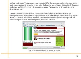 total de usuários do Twitter e agora são cerca de 50%. Os países que mais registraram novos
usuários no período da pesquisa foram, além do Brasil, a Indonésia e a Alemanha. O Sysomos
analisou o perfil de 13 milhões de usuários ativos do Twitter entre 16 de outubro e 16 de
dezembro de 2009.

Pode-se constatar que a rede vem tomando proporções significativas no Brasil e que,
consequentemente, representa um espaço virtual fértil para os negócios e o marketing digital.
Afinal, 13 milhões de usuários ativos do Twitter são clientes em potencial que podem ser
conectados para os mais diversos tipos de produtos e serviços.




                         Fig. 5 - Exemplo de página de usuário do Twitter.


                                                                                           73
 
