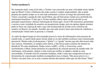 Twittar (modismo?)

No momento atual, como já foi dito, o Twitter vem crescendo em uma velocidade muito rápida
aqui no Brasil. Como o fenômeno das redes sociais é sempre surpreendente, não se pode
projetar por quanto tempo ou se esta rede continuará a crescer ao longo dos próximos anos.
Vimos a ascensão e queda da rede social Orkut, que até bem pouco tempo era a preferida dos
internautas brasileiros. É fato que o Twitter também obteve tanto sucesso devido as sua
principal característica: oferecer informação de forma ágil e focal (140 caracteres), permitindo
o acesso a uma variedade de assuntos em pouquíssimo tempo, pois em apenas alguns minutos
pode-se fazer um clipping de tudo o que está acontecendo de acordo com o interesse do
usuário, no Brasil e no mundo. Acredito que esta rede social é mais uma forma de viabilizar a
comunicação virtual entre as pessoas e o mundo.

As redes há algum tempo já vêm tornando possível a troca de informações entre pessoas do
mundo todo, e a partir deste passo inicial, pode-se ou não também acontecer uma comunicação
presencial. Muitas redes já alcançaram a “glória” e a “queda” mesmo que não obtivessem todo
esse sucesso. Entretanto, os tempos eram outros, e não havia tantos usuários da internet na
década de 90 como atualmente. Redes como o mIRC, o ICQ, o Netmetting e mais
recentemente o Orkut, foram pioneiras na experiência de conectar pessoas do mundo todo. Os
internautas, ciclicamente, elegem a rede social que melhor se adapta e atende às suas
necessidades. O mundo está em constante mudança, então é mais que compreensível que as
ferramentas de comunicação também acompanhem essa evolução. Não posso prever se o
Twitter veio para ficar, ou se terá o mesmo destino das demais redes que um dia foram “febre”


                                                                                            79
 
