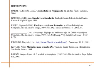 REFERÊNCIAS

BARRETO, Roberto Menna. Criatividade em Propaganda. 12. ed. São Paulo: Summus,
2004.

BAUDRILLARD, Jean. Simulacros e Simulação. Tradução Maria João da Costa Pereira.
Lisboa: Relógio D`água, 1991.

FREUD, Sigmund (1908). Escritores criativos e devaneios. In: Obras Psicológicas
Completas. Rio de Janeiro: Imago, 1969. (vol. IX). Edição eletrônica - 1 CD-ROM.

_______________ (1921). Psicologia de grupo e a análise do ego. In: Obras Psicológicas
Completas. Rio de Janeiro: Imago, 1969. (vol. XVIII, cap. VII). Edição Eletrônica - 1 CD-
ROM.

FILOINFO. Disponível em: <http://www.filoinfo.bem-vindo.net/>. Acesso em: 01 fev. 2011.

KOTLER, Philip. Marketing para o século XXI. Tradução Bazán Tecnologia e Lingüística.
São Paulo: Futura, 1999.

LACAN, Jacques. Livro 10, O seminário: A angústia (1962-1963). Rio de Janeiro: Jorge Zahar
Ed., 2005.



                                                                                            81
 