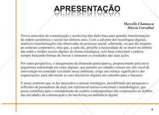 APRESENTAÇÃO
                       OÃCATNESERPA
                       OÃCATNESERPA
                                                                        Marcello Chamusca
                                                                         Márcia Carvalhal

Novos conceitos de comunicação e marketing têm dado base para grandes transformações
de ordem econômica e social nos últimos anos. Com o advento das tecnologias digitais,
sensíveis transformações são observadas no processo social, sobretudo, no que diz respeito
ao contexto corporativo, área que, a cada dia, percebe a necessidade de se inserir no âmbito
das redes e mídias sociais digitais de forma estratégica, com base conceitual e prática,
sempre buscando formas de inovar e mensurar os resultados das suas ações.

Por outra perspectiva, o alargamento da dimensão participativa, proporcionado pela nova
arquitetura estruturada em redes digitais, que permite ao cidadão comum um alto nível de
intervenção no conteúdo veiculado nesse ambiente, exige um esforço significativo das
organizações, para não tornar as suas iniciativas digitais um caminho para o fracasso.

É nesse contexto que se faz necessário o pensar estratégico, possibilitado por pesquisas e
reflexões de pensadores da área; um referencial teórico-conceitual e metodológico, que
possa contribuir para o entendimento do cenário contemporâneo das corporações no âmbito
das atividades da comunicação e do marketing na ambiência digital.



                                                                                           8
 