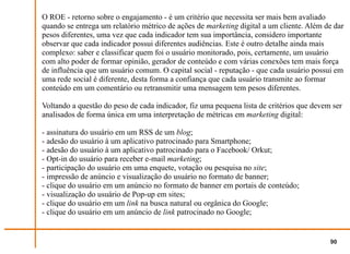 O ROE - retorno sobre o engajamento - é um critério que necessita ser mais bem avaliado
quando se entrega um relatório métrico de ações de marketing digital a um cliente. Além de dar
pesos diferentes, uma vez que cada indicador tem sua importância, considero importante
observar que cada indicador possui diferentes audiências. Este é outro detalhe ainda mais
complexo: saber e classificar quem foi o usuário monitorado, pois, certamente, um usuário
com alto poder de formar opinião, gerador de conteúdo e com várias conexões tem mais força
de influência que um usuário comum. O capital social - reputação - que cada usuário possui em
uma rede social é diferente, desta forma a confiança que cada usuário transmite ao formar
conteúdo em um comentário ou retransmitir uma mensagem tem pesos diferentes.

Voltando a questão do peso de cada indicador, fiz uma pequena lista de critérios que devem ser
analisados de forma única em uma interpretação de métricas em marketing digital:

- assinatura do usuário em um RSS de um blog;
- adesão do usuário à um aplicativo patrocinado para Smartphone;
- adesão do usuário à um aplicativo patrocinado para o Facebook/ Orkut;
- Opt-in do usuário para receber e-mail marketing;
- participação do usuário em uma enquete, votação ou pesquisa no site;
- impressão de anúncio e visualização do usuário no formato de banner;
- clique do usuário em um anúncio no formato de banner em portais de conteúdo;
- visualização do usuário de Pop-up em sites;
- clique do usuário em um link na busca natural ou orgânica do Google;
- clique do usuário em um anúncio de link patrocinado no Google;


                                                                                          90
 