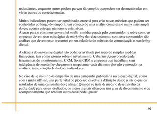 redundantes, enquanto outros podem parecer tão amplos que podem ser desmembradas em
várias outras ou correlacionadas.

Muitos indicadores podem ser combinados entre si para criar novas métricas que podem ser
controladas ao longo do tempo. É um começo de uma análise complexa e muito mais ampla
do que apenas entregar números e estatísticas.
Atentar para o consumer generated media a mídia gerada pelo consumidor e sobre como as
empresas devem usar estratégias de marketing de relacionamento com esse consumidor são
análises que devem estar presentes em um relatório de métricas de comunicação e marketing
digital.

A eficácia do marketing digital não pode ser avaliada por meio de simples medidas
financeiras, tais como retorno sobre o investimento. Cabe aos desenvolvedores de
ferramentas de monitoramento, CRM, SocialCRM e empresas que trabalham com
inteligência de marketing chegarem a um patamar cada dia mais elevado e inovador na
análise e interpretação de dados e indicadores.

No caso de se medir o desempenho de uma campanha publicitária no espaço digital, como
com a mídia offline, uma parte vital do processo envolve a definição desde o início que os
resultados de uma campanha deve atingir. Quando se trata de medir o desempenho da
publicidade para esses resultados, os meios digitais oferecem um grau de discernimento e de
acompanhamento que nenhum outro canal pode igualar.



                                                                                         92
 