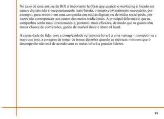 No caso de uma análise de ROI é importante lembrar que quando o marketing é focado em
canais digitais não é necessariamente mais barato, o tempo e investimento necessário, por
exemplo, para investir em uma campanha em mídias digitais ou de mídia social pode, por
vezes não corresponder aos custos dos meios tradicionais. A principal diferença é que as
campanhas serão mais direcionados e, portanto, mais eficazes, de modo que os gastos têm
maior chance de conversões, ganho de market share e share of heart.

A capacidade de lidar com a complexidade certamente levará a uma vantagem competitiva e
mais que isso, a coragem de tomar de tomar decisões quando as métricas mostram que o
desempenho não está de acordo com as metas levará a grandes líderes.




                                                                                            93
 