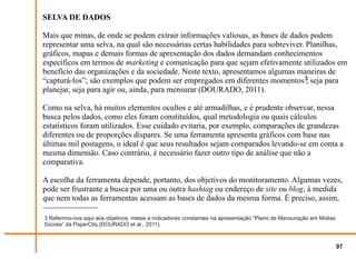 SELVA DE DADOS

Mais que minas, de onde se podem extrair informações valiosas, as bases de dados podem
representar uma selva, na qual são necessárias certas habilidades para sobreviver. Planilhas,
gráficos, mapas e demais formas de apresentação dos dados demandam conhecimentos
específicos em termos de marketing e comunicação para que sejam efetivamente utilizados em
benefício das organizações e da sociedade. Neste texto, apresentamos algumas maneiras de
“capturá-los”; são exemplos que podem ser empregados em diferentes momentos 3 seja para
                                                                                   ,
planejar, seja para agir ou, ainda, para mensurar (DOURADO, 2011).

Como na selva, há muitos elementos ocultos e até armadilhas, e é prudente observar, nessa
busca pelos dados, como eles foram constituídos, qual metodologia ou quais cálculos
estatísticos foram utilizados. Esse cuidado evitaria, por exemplo, comparações de grandezas
diferentes ou de proporções díspares. Se uma ferramenta apresenta gráficos com base nas
últimas mil postagens, o ideal é que seus resultados sejam comparados levando-se em conta a
mesma dimensão. Caso contrário, é necessário fazer outro tipo de análise que não a
comparativa.

A escolha da ferramenta depende, portanto, dos objetivos do monitoramento. Algumas vezes,
pode ser frustrante a busca por uma ou outra hashtag ou endereço de site ou blog, à medida
que nem todas as ferramentas acessam as bases de dados da mesma forma. É preciso, assim,

3 Referimo-nos aqui aos objetivos, metas e indicadores constantes na apresentação “Plano de Mensuração em Mídias
Sociais” da PaperCliq (DOURADO et al., 2011).



                                                                                                                   97
 