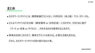 まとめ
 カスタマーインサイトには、購買動機だけじゃなく、利用目的（表と裏）やユースケースも。
 どんなインサイトをどの活動（顧客獲得 or 活用促進）に活かすか、そのために誰が
（マーケ or 営業 or サクセス）、何をするのかを整理すると良さげ。
 事業の成長に合わせて、顧客セグメントは変わる。必要な活動も変わる。
だから、カスタマーインサイトを取り続けるの大事。
#cmkt
 