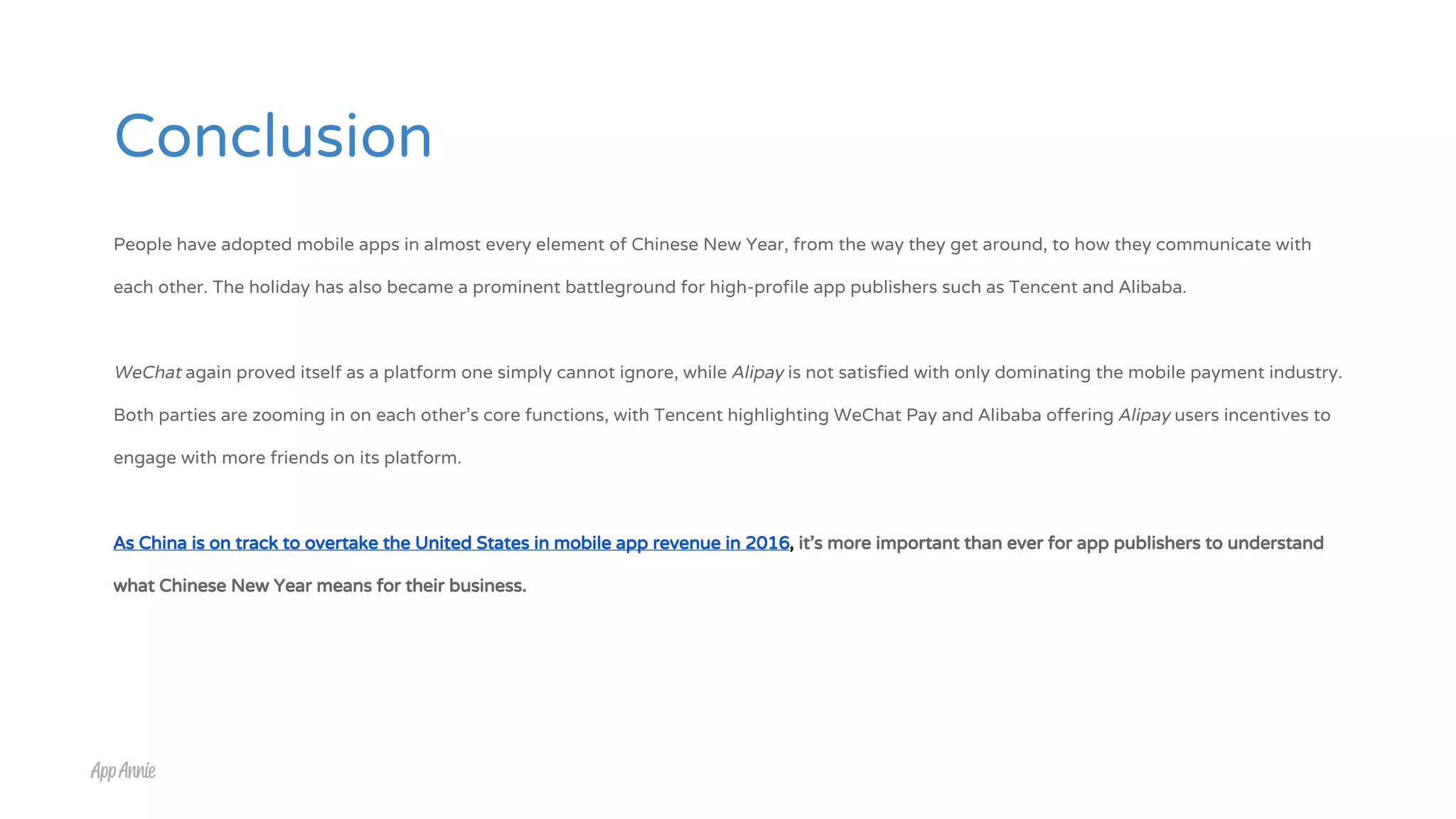 Conclusion
People have adopted mobile apps in almost every element of Chinese New Year, from the way they get around, to how they communicate with
each other. The holiday has also became a prominent battleground for high-profile app publishers such as Tencent and Alibaba.
WeChat again proved itself as a platform one simply cannot ignore, while Alipay is not satisfied with only dominating the mobile payment industry.
Both parties are zooming in on each other’s core functions, with Tencent highlighting WeChat Pay and Alibaba offering Alipay users incentives to
engage with more friends on its platform.
As China is on track to overtake the United States in mobile app revenue in 2016, it’s more important than ever for app publishers to understand
what Chinese New Year means for their business.
 