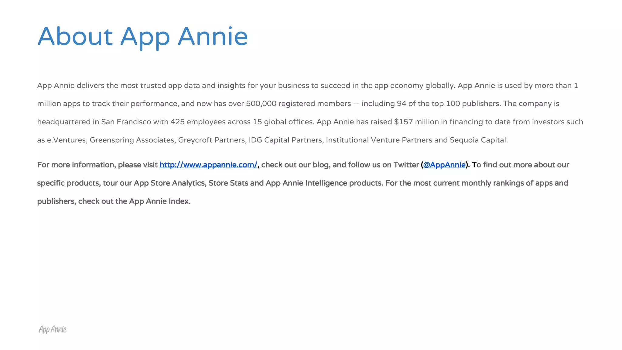 About App Annie
App Annie delivers the most trusted app data and insights for your business to succeed in the app economy globally. App Annie is used by more than 1
million apps to track their performance, and now has over 500,000 registered members — including 94 of the top 100 publishers. The company is
headquartered in San Francisco with 425 employees across 15 global offices. App Annie has raised $157 million in financing to date from investors such
as e.Ventures, Greenspring Associates, Greycroft Partners, IDG Capital Partners, Institutional Venture Partners and Sequoia Capital.
For more information, please visit http://www.appannie.com/, check out our blog, and follow us on Twitter (@AppAnnie). To find out more about our
specific products, tour our App Store Analytics, Store Stats and App Annie Intelligence products. For the most current monthly rankings of apps and
publishers, check out the App Annie Index.
 