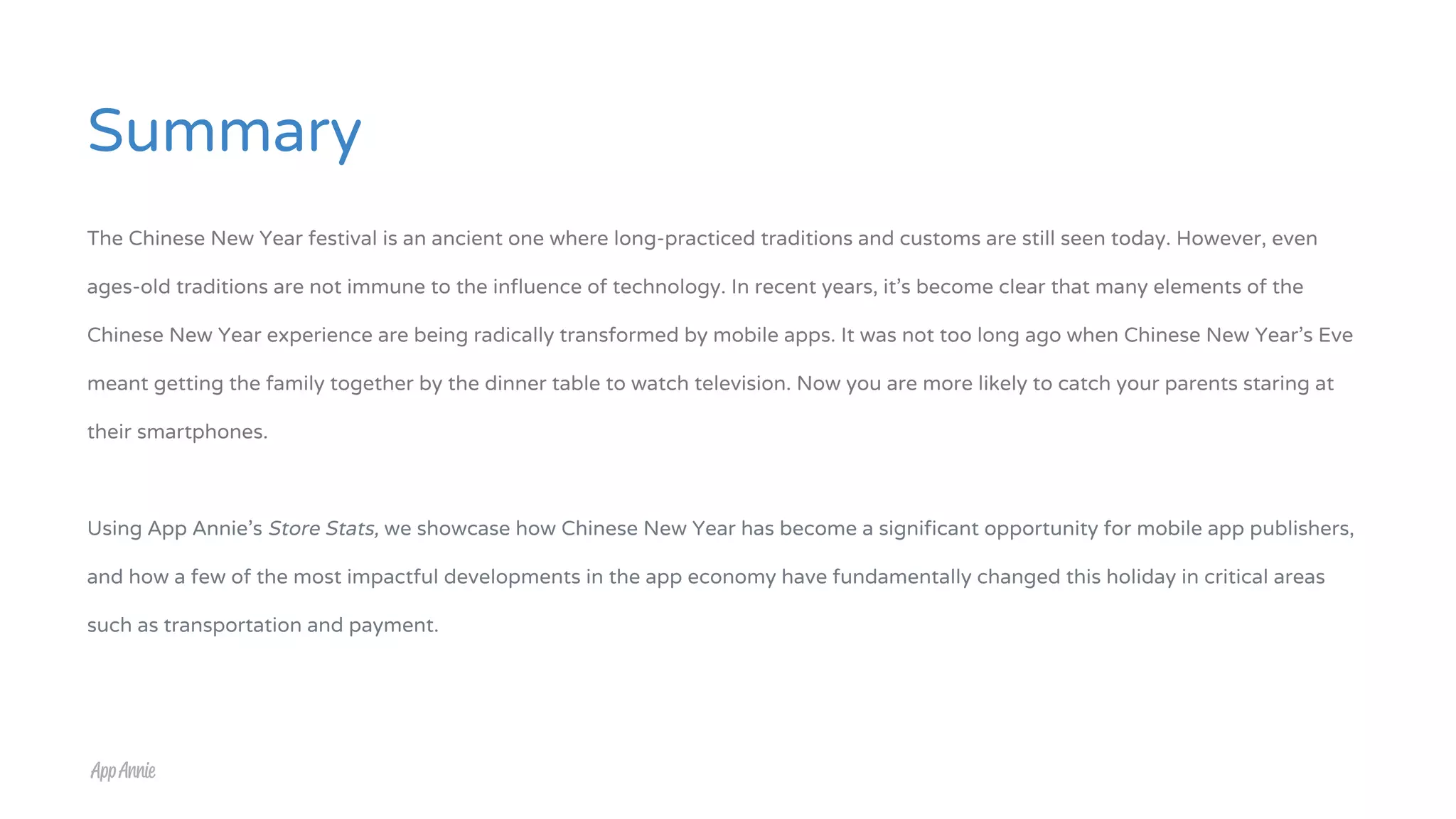 Summary
The Chinese New Year festival is an ancient one where long-practiced traditions and customs are still seen today. However, even
ages-old traditions are not immune to the influence of technology. In recent years, it’s become clear that many elements of the
Chinese New Year experience are being radically transformed by mobile apps. It was not too long ago when Chinese New Year’s Eve
meant getting the family together by the dinner table to watch television. Now you are more likely to catch your parents staring at
their smartphones.
Using App Annie’s Store Stats, we showcase how Chinese New Year has become a significant opportunity for mobile app publishers,
and how a few of the most impactful developments in the app economy have fundamentally changed this holiday in critical areas
such as transportation and payment.
 