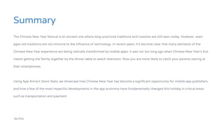 Summary
The Chinese New Year festival is an ancient one where long-practiced traditions and customs are still seen today. However, even
ages-old traditions are not immune to the influence of technology. In recent years, it’s become clear that many elements of the
Chinese New Year experience are being radically transformed by mobile apps. It was not too long ago when Chinese New Year’s Eve
meant getting the family together by the dinner table to watch television. Now you are more likely to catch your parents staring at
their smartphones.
Using App Annie’s Store Stats, we showcase how Chinese New Year has become a significant opportunity for mobile app publishers,
and how a few of the most impactful developments in the app economy have fundamentally changed this holiday in critical areas
such as transportation and payment.
 