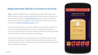 Alipay, a competitor of WeChat Pay in mobile payment, is also in the business of red
packets. However, Alibaba, the industry giant behind Alipay, decided to up the ante this
year by partnering up with the CCTV New Year’s Gala, which is widely considered the
most important live television program in China. According to official figures, the Gala
was watched by more than 1.03 billion people in 2016.
Once per hour during the five-hour gala, the audience was reminded by the hosts to try
their luck at collecting five different “fortune cards” using Alipay. Each person who
secures a complete collection of five cards is allowed to share a total cash award of RMB
215 million (USD $33 million) with more than 791,000 people.
The campaign was designed to encourage people to trade different cards with friends
using Alipay’s social features. It demonstrated Alipay’s ambition to dig deeper into the
social connections behind each individual user, which could one day help the app expand
into a full-fledged social platform.
Alipay Goes After WeChat in Its Quest to Go Social
 