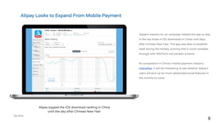 9
Alipay topped the iOS download ranking in China
until the day after Chinese New Year
Alipay’s massive on-air campaign helped the app to stay
in the top three in iOS downloads in China until days
after Chinese New Year. The app was able to establish
itself during the holiday, proving that it could compete
strongly with WeChat’s red packets scheme.
As competition in China’s mobile payment industry
intensifies, it will be interesting to see whether Alipay’s
users will pick up its much-advertised social features in
the months to come.
Alipay Looks to Expand From Mobile Payment
 
