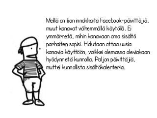 Meillä on liian innokkaita Facebook-päivittäjiä,
muut kanavat vähemmällä käytöllä. Ei
ymmärretä, mihin kanavaan oma sisältö
parhaiten sopisi. Halutaan ottaa uusia
kanavia käyttöön, vaikkei olemassa oleviakaan
hyödynnetä kunnolla. Paljon päivittäjiä,
muttei kunnollista sisältökalenteria.
 