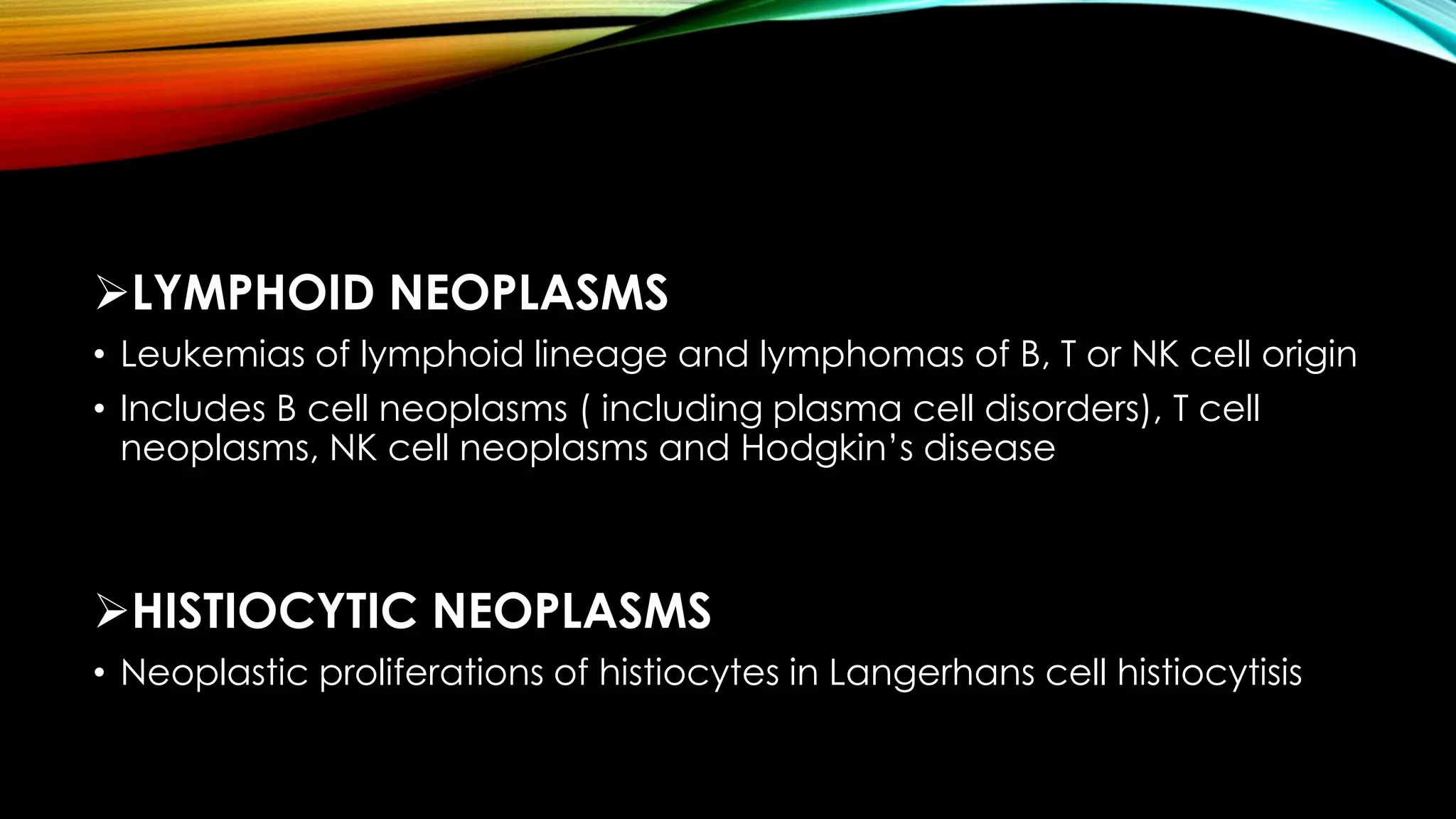LYMPHOID NEOPLASMS
• Leukemias of lymphoid lineage and lymphomas of B, T or NK cell origin
• Includes B cell neoplasms ( including plasma cell disorders), T cell
neoplasms, NK cell neoplasms and Hodgkin’s disease

HISTIOCYTIC NEOPLASMS
• Neoplastic proliferations of histiocytes in Langerhans cell histiocytisis

 