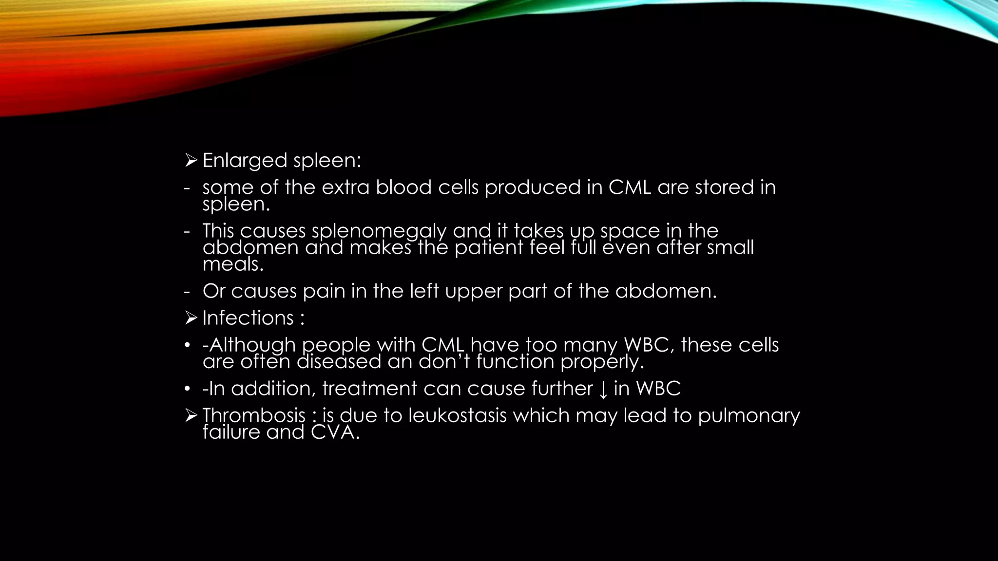 Enlarged spleen:
- some of the extra blood cells produced in CML are stored in
spleen.
- This causes splenomegaly and it takes up space in the
abdomen and makes the patient feel full even after small
meals.
- Or causes pain in the left upper part of the abdomen.
 Infections :
• -Although people with CML have too many WBC, these cells
are often diseased an don’t function properly.
• -In addition, treatment can cause further ↓ in WBC
 Thrombosis : is due to leukostasis which may lead to pulmonary
failure and CVA.

 