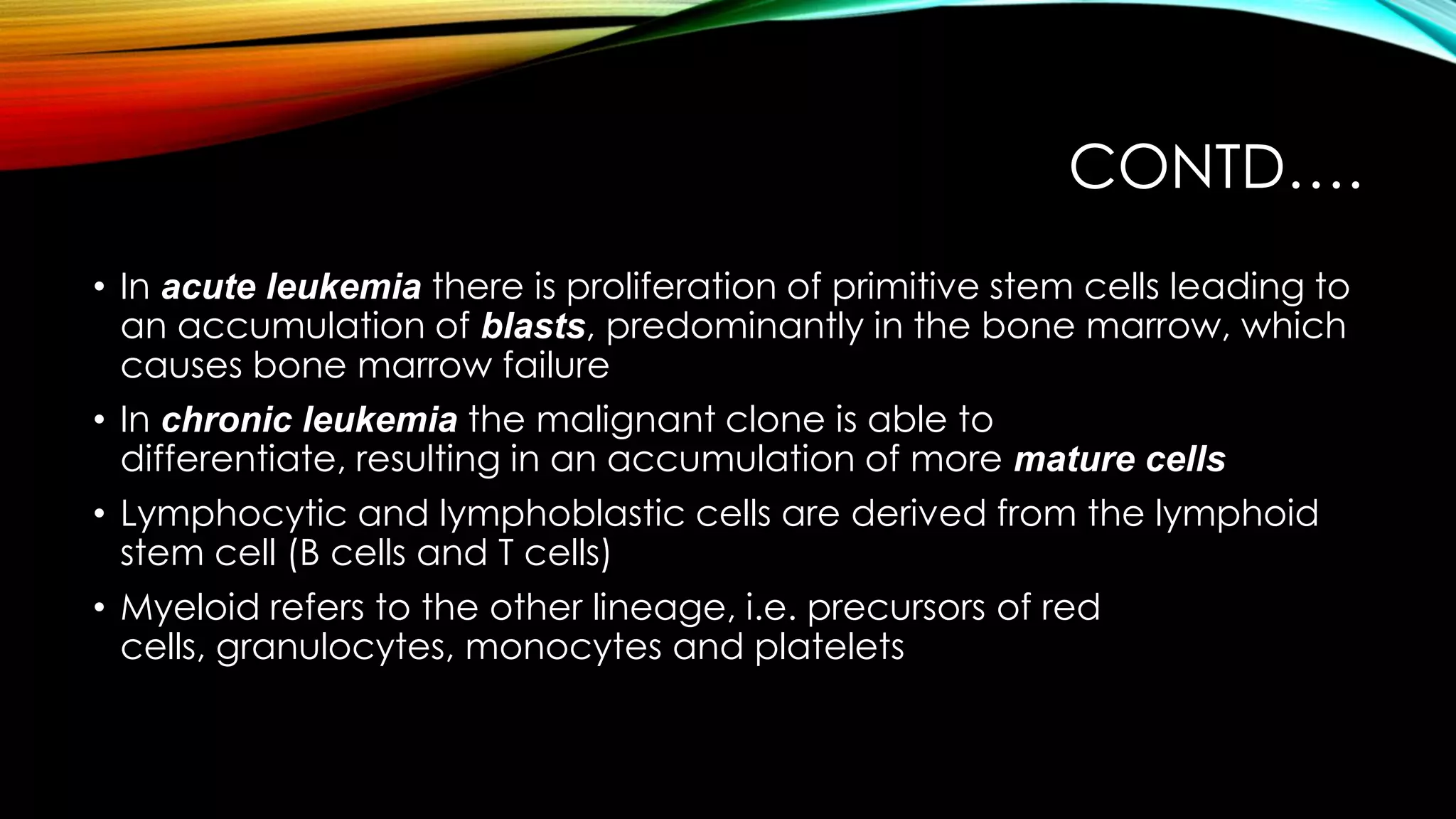 CONTD….
• In acute leukemia there is proliferation of primitive stem cells leading to
an accumulation of blasts, predominantly in the bone marrow, which
causes bone marrow failure
• In chronic leukemia the malignant clone is able to
differentiate, resulting in an accumulation of more mature cells
• Lymphocytic and lymphoblastic cells are derived from the lymphoid
stem cell (B cells and T cells)
• Myeloid refers to the other lineage, i.e. precursors of red
cells, granulocytes, monocytes and platelets

 