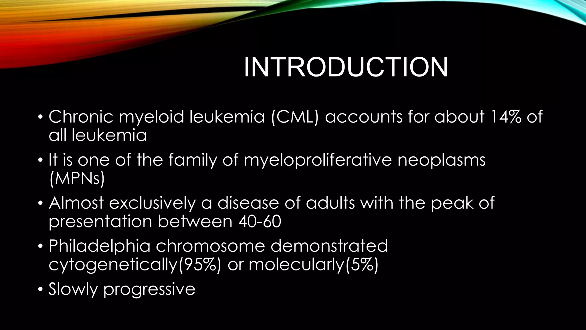 INTRODUCTION
• Chronic myeloid leukemia (CML) accounts for about 14% of
all leukemia
• It is one of the family of myeloproliferative neoplasms
(MPNs)
• Almost exclusively a disease of adults with the peak of
presentation between 40-60
• Philadelphia chromosome demonstrated
cytogenetically(95%) or molecularly(5%)
• Slowly progressive

 