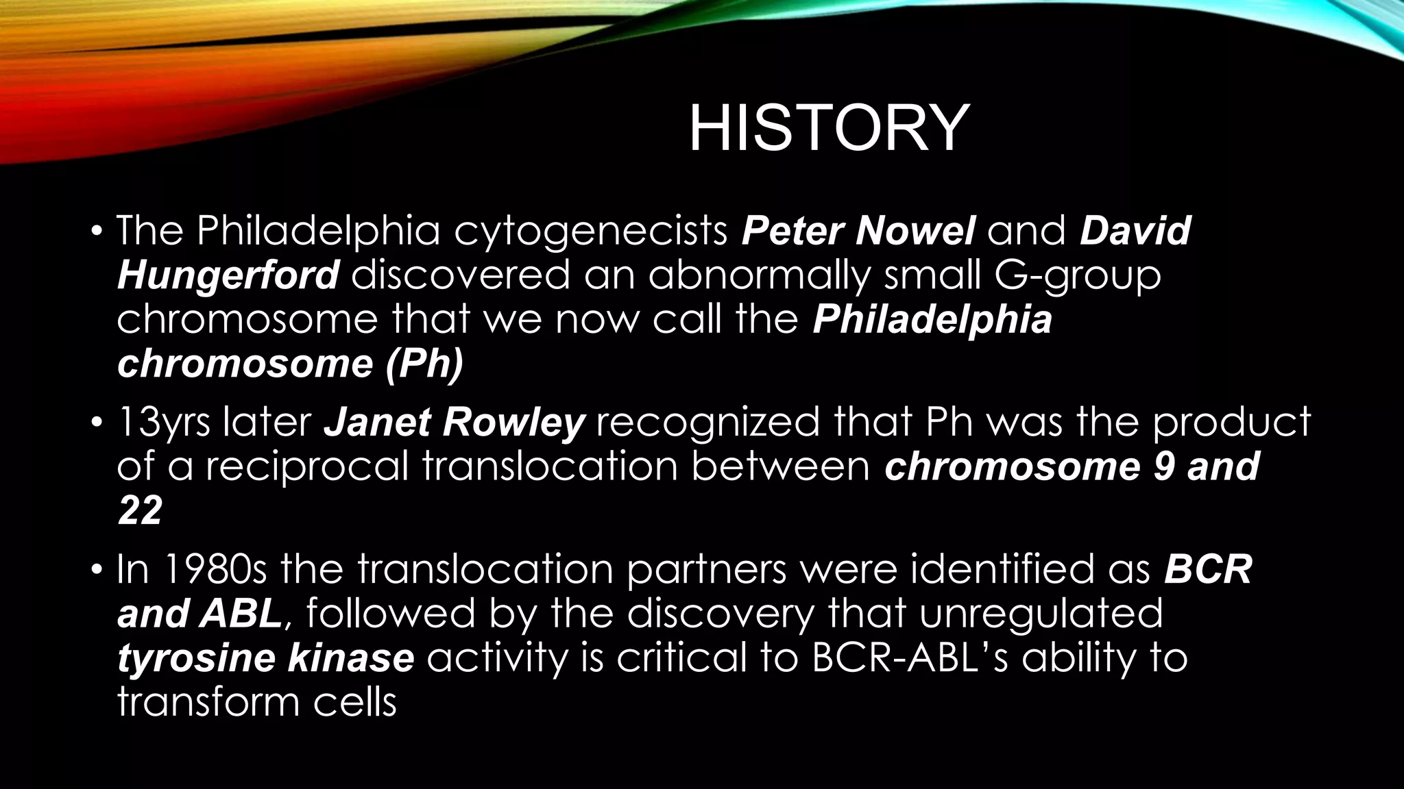 HISTORY
• The Philadelphia cytogenecists Peter Nowel and David
Hungerford discovered an abnormally small G-group
chromosome that we now call the Philadelphia
chromosome (Ph)
• 13yrs later Janet Rowley recognized that Ph was the product
of a reciprocal translocation between chromosome 9 and
22
• In 1980s the translocation partners were identified as BCR
and ABL, followed by the discovery that unregulated
tyrosine kinase activity is critical to BCR-ABL’s ability to
transform cells

 