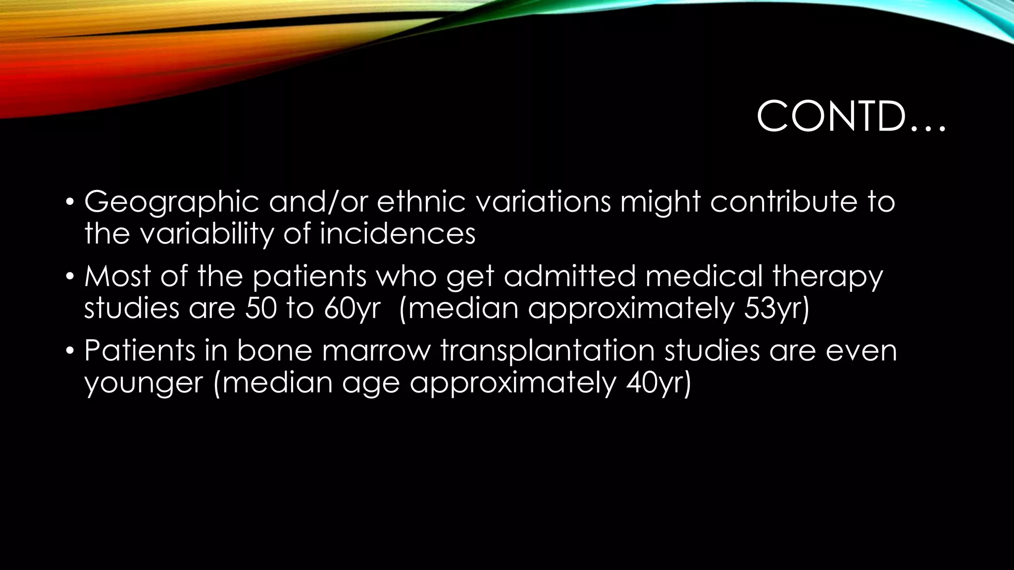 CONTD…
• Geographic and/or ethnic variations might contribute to
the variability of incidences
• Most of the patients who get admitted medical therapy
studies are 50 to 60yr (median approximately 53yr)
• Patients in bone marrow transplantation studies are even
younger (median age approximately 40yr)

 