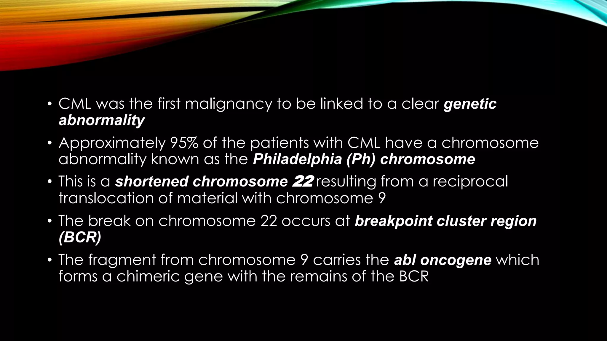 • CML was the first malignancy to be linked to a clear genetic
abnormality
• Approximately 95% of the patients with CML have a chromosome
abnormality known as the Philadelphia (Ph) chromosome
• This is a shortened chromosome 22 resulting from a reciprocal
translocation of material with chromosome 9
• The break on chromosome 22 occurs at breakpoint cluster region
(BCR)
• The fragment from chromosome 9 carries the abl oncogene which
forms a chimeric gene with the remains of the BCR

 
