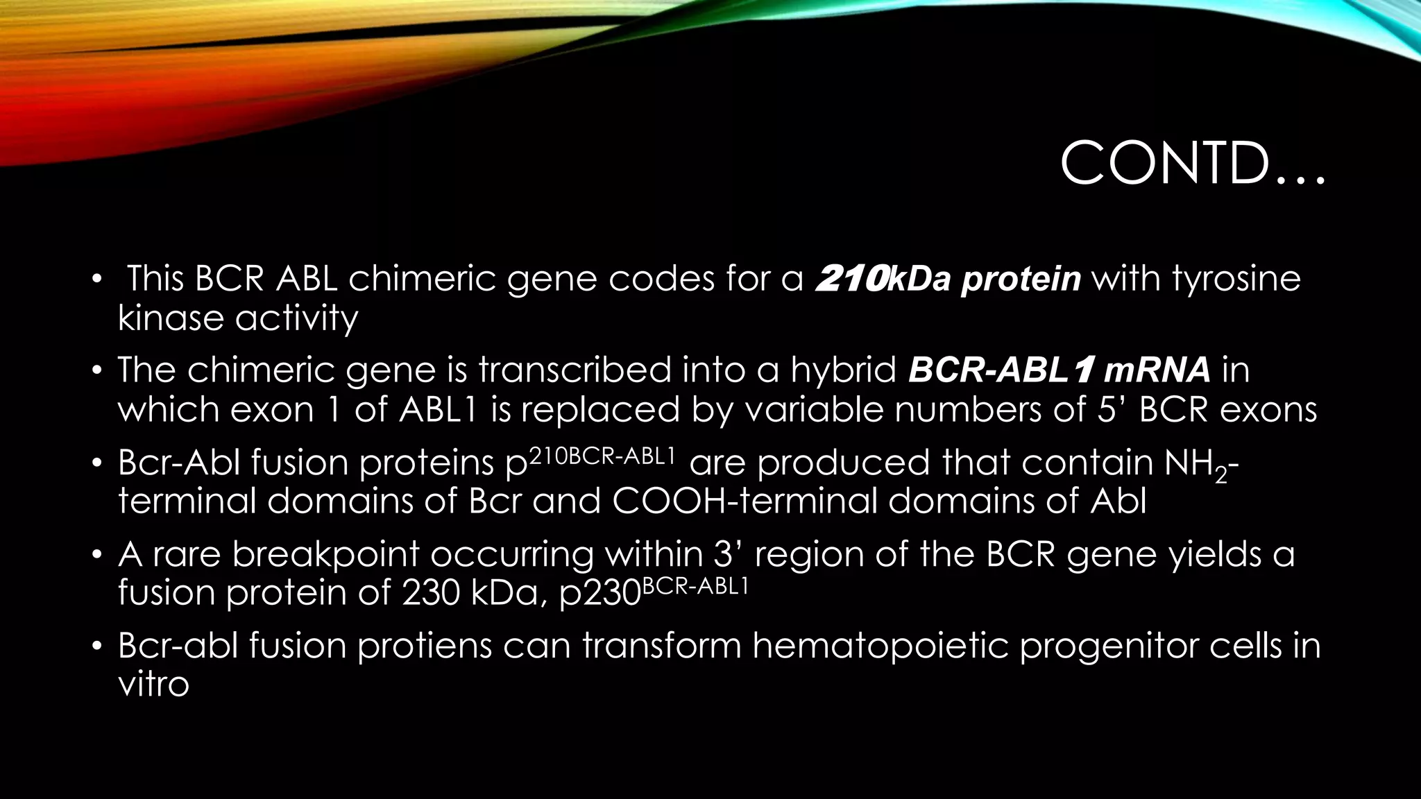 CONTD…
• This BCR ABL chimeric gene codes for a 210kDa protein with tyrosine
kinase activity
• The chimeric gene is transcribed into a hybrid BCR-ABL1 mRNA in
which exon 1 of ABL1 is replaced by variable numbers of 5’ BCR exons
• Bcr-Abl fusion proteins p210BCR-ABL1 are produced that contain NH2terminal domains of Bcr and COOH-terminal domains of Abl
• A rare breakpoint occurring within 3’ region of the BCR gene yields a
fusion protein of 230 kDa, p230BCR-ABL1
• Bcr-abl fusion protiens can transform hematopoietic progenitor cells in
vitro

 