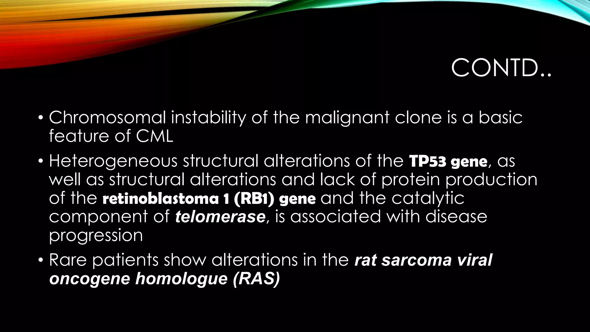 CONTD..
• Chromosomal instability of the malignant clone is a basic
feature of CML
• Heterogeneous structural alterations of the TP53 gene, as
well as structural alterations and lack of protein production
of the retinoblastoma 1 (RB1) gene and the catalytic
component of telomerase, is associated with disease
progression
• Rare patients show alterations in the rat sarcoma viral
oncogene homologue (RAS)

 
