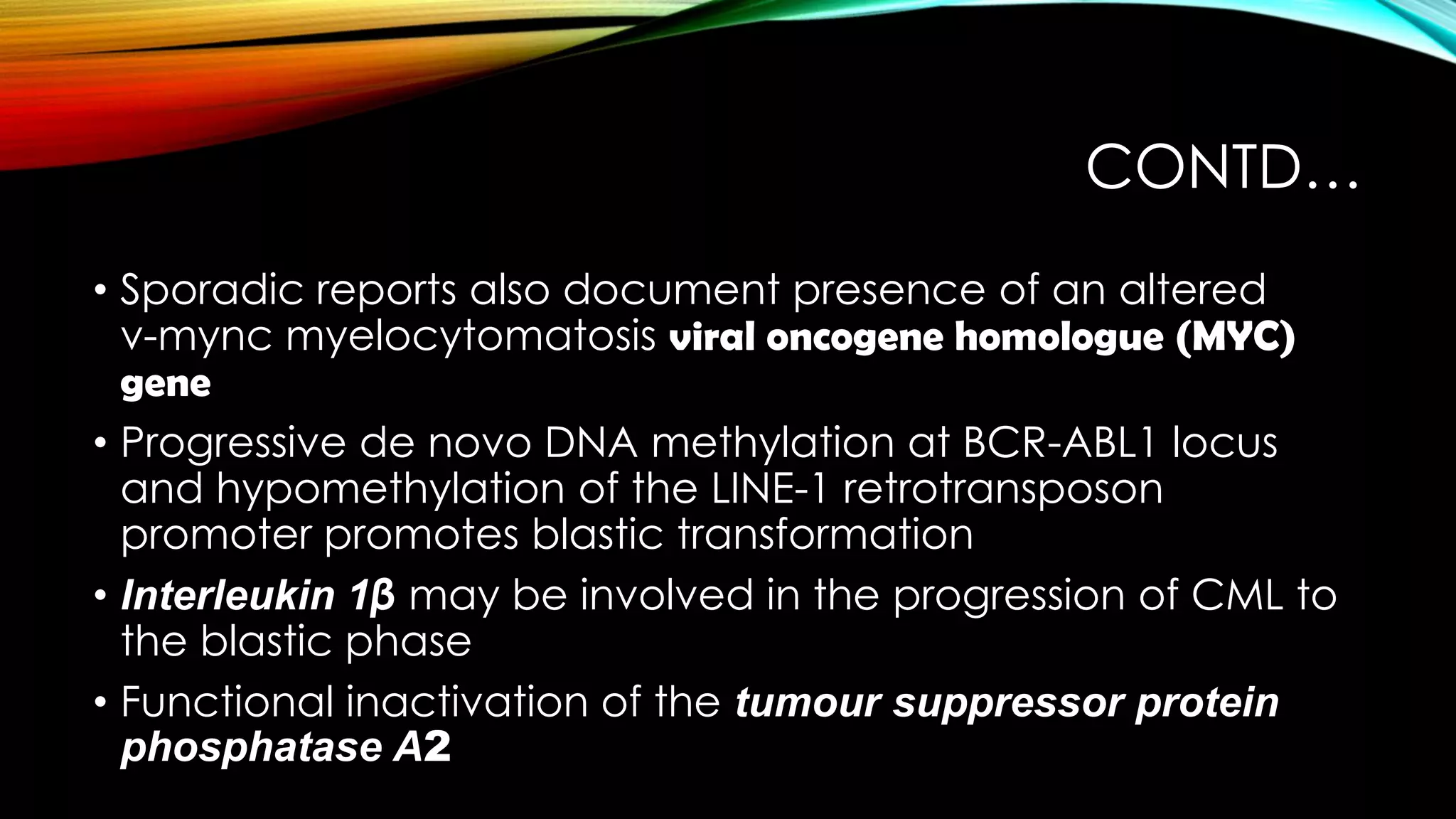 CONTD…
• Sporadic reports also document presence of an altered
v-mync myelocytomatosis viral oncogene homologue (MYC)
gene
• Progressive de novo DNA methylation at BCR-ABL1 locus
and hypomethylation of the LINE-1 retrotransposon
promoter promotes blastic transformation
• Interleukin 1β may be involved in the progression of CML to
the blastic phase
• Functional inactivation of the tumour suppressor protein
phosphatase A2

 